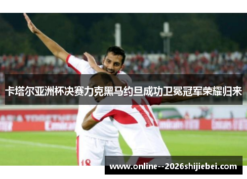 卡塔尔亚洲杯决赛力克黑马约旦成功卫冕冠军荣耀归来