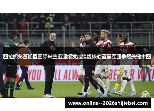 图拉姆免签加盟国际米兰迅速爆发成锋线核心蓝黑军团争冠关键拼图 图拉姆免签加盟国际米兰迅速爆发成锋线核心蓝黑军团争冠关键拼图
