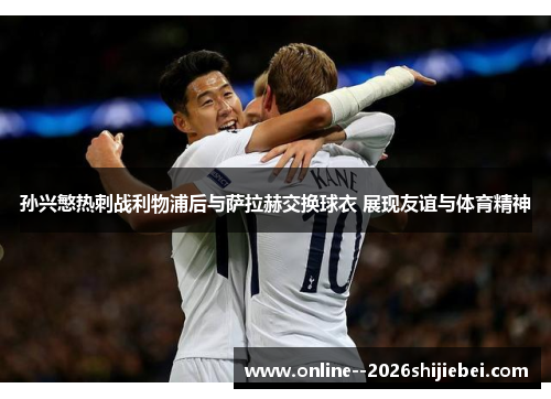 孙兴慜热刺战利物浦后与萨拉赫交换球衣 展现友谊与体育精神 孙兴慜热刺战利物浦后与萨拉赫交换球衣 展现友谊与体育精神