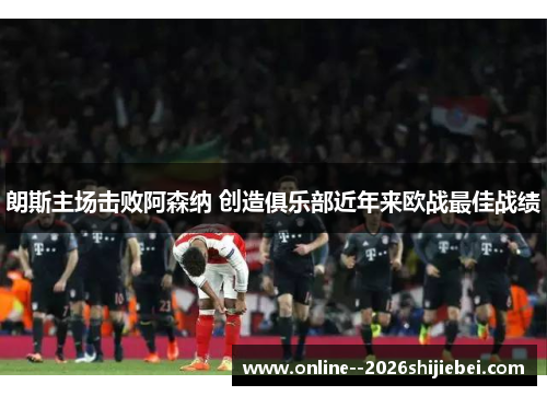 朗斯主场击败阿森纳 创造俱乐部近年来欧战最佳战绩 朗斯主场击败阿森纳 创造俱乐部近年来欧战最佳战绩