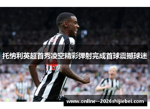 托纳利英超首秀凌空精彩弹射完成首球震撼球迷