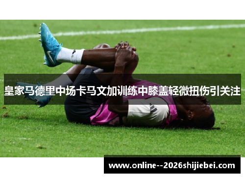 皇家马德里中场卡马文加训练中膝盖轻微扭伤引关注 皇家马德里中场卡马文加训练中膝盖轻微扭伤引关注
