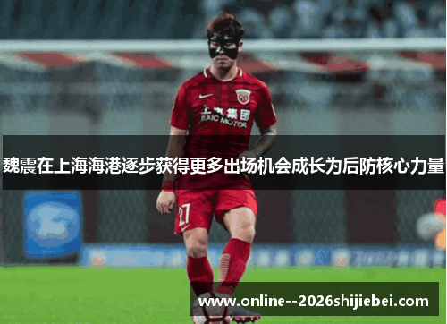 魏震在上海海港逐步获得更多出场机会成长为后防核心力量