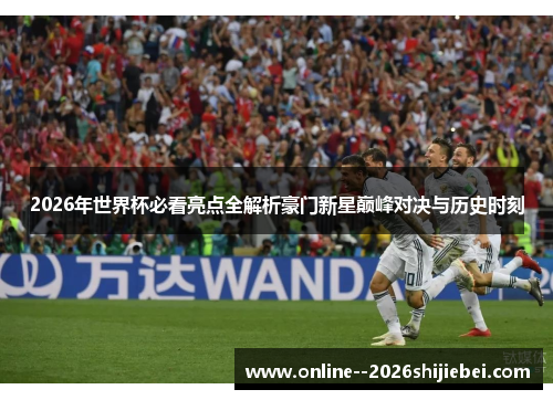 2026年世界杯必看亮点全解析豪门新星巅峰对决与历史时刻