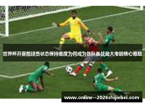 世界杯开赛前球员状态保持难度为何成为各队备战最大考验核心难题 世界杯开赛前球员状态保持难度为何成为各队备战最大考验核心难题
